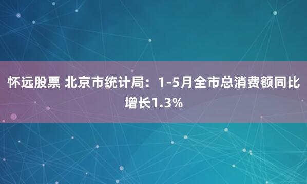 怀远股票 北京市统计局：1-5月全市总消费额同比增长1.3%
