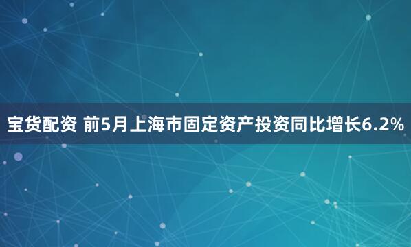 宝货配资 前5月上海市固定资产投资同比增长6.2%