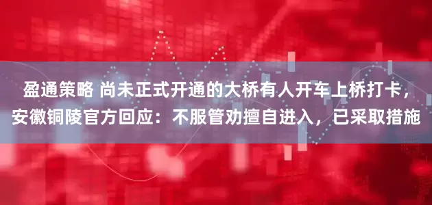 盈通策略 尚未正式开通的大桥有人开车上桥打卡，安徽铜陵官方回应：不服管劝擅自进入，已采取措施