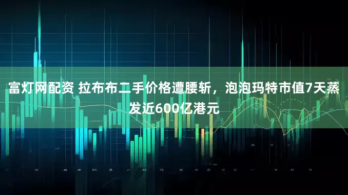 富灯网配资 拉布布二手价格遭腰斩，泡泡玛特市值7天蒸发近600亿港元