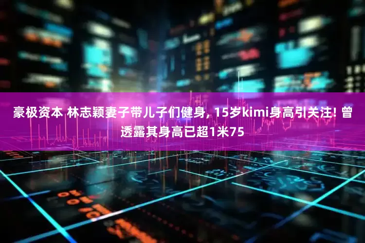 豪极资本 林志颖妻子带儿子们健身, 15岁kimi身高引关注! 曾透露其身高已超1米75
