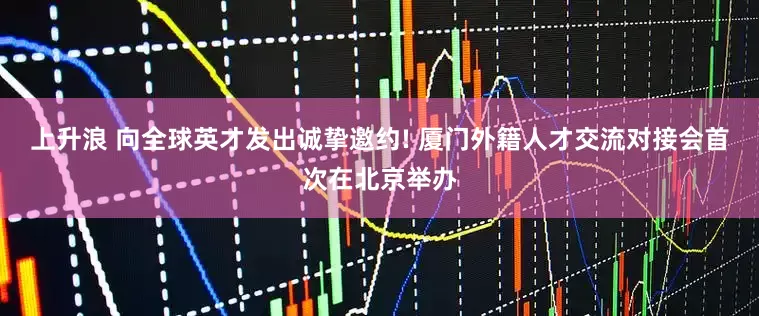 上升浪 向全球英才发出诚挚邀约! 厦门外籍人才交流对接会首次在北京举办