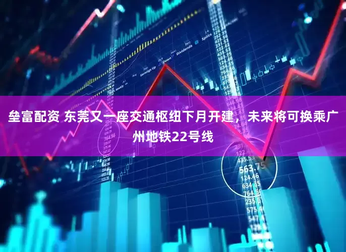 垒富配资 东莞又一座交通枢纽下月开建，未来将可换乘广州地铁22号线