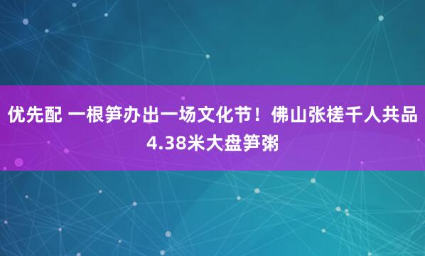 优先配 一根笋办出一场文化节！佛山张槎千人共品4.38米大盘笋粥