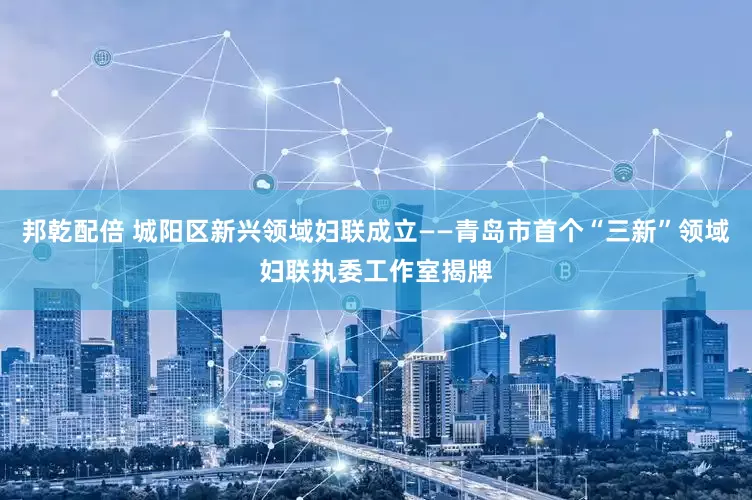 邦乾配倍 城阳区新兴领域妇联成立——青岛市首个“三新”领域妇联执委工作室揭牌