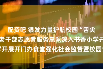 配资吧 银发力量护航校园“舌尖安全” 即墨区老干部志愿者服务总队深入书香小学开展开门办食堂强化社会监督暨校园食堂开放观摩活动