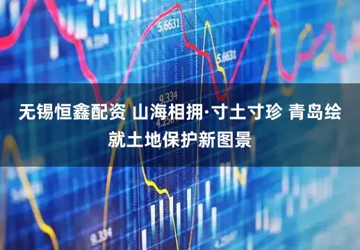 无锡恒鑫配资 山海相拥·寸土寸珍 青岛绘就土地保护新图景