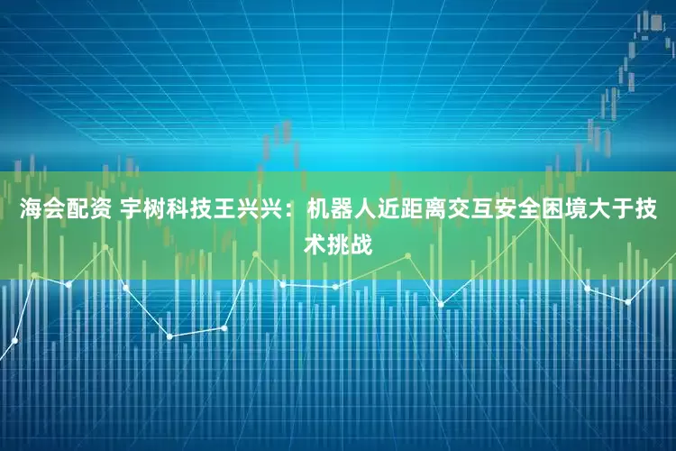 海会配资 宇树科技王兴兴：机器人近距离交互安全困境大于技术挑战