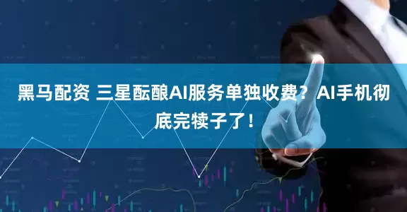 黑马配资 三星酝酿AI服务单独收费？AI手机彻底完犊子了！