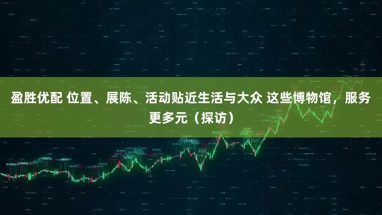 盈胜优配 位置、展陈、活动贴近生活与大众 这些博物馆，服务更多元（探访）
