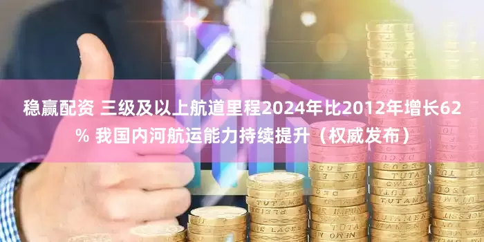 稳赢配资 三级及以上航道里程2024年比2012年增长62% 我国内河航运能力持续提升（权威发布）