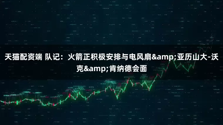 天猫配资端 队记：火箭正积极安排与电风扇&亚历山大-沃克&肯纳德会面
