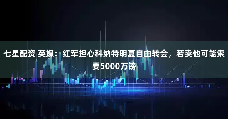 七星配资 英媒：红军担心科纳特明夏自由转会，若卖他可能索要5000万镑
