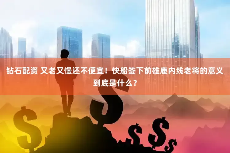 钻石配资 又老又慢还不便宜！快船签下前雄鹿内线老将的意义到底是什么？