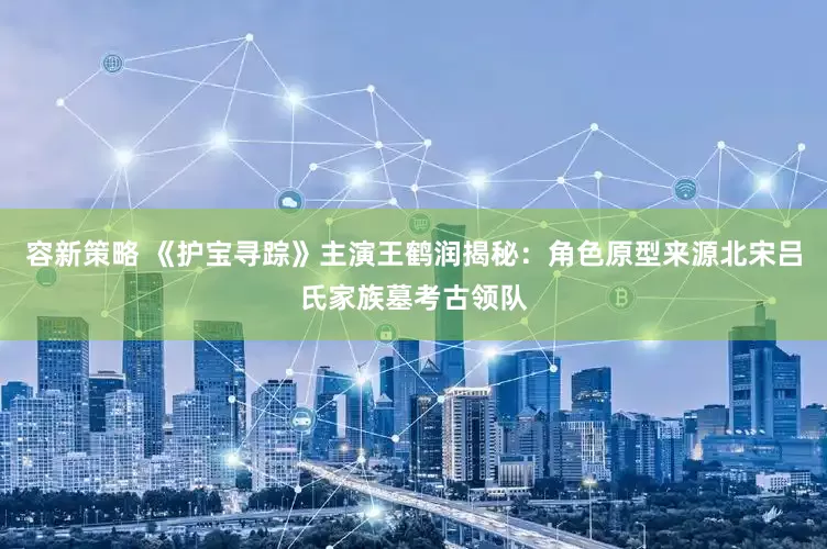 容新策略 《护宝寻踪》主演王鹤润揭秘：角色原型来源北宋吕氏家族墓考古领队