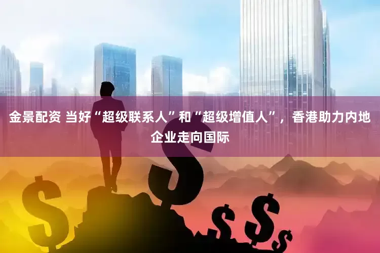 金景配资 当好“超级联系人”和“超级增值人”，香港助力内地企业走向国际