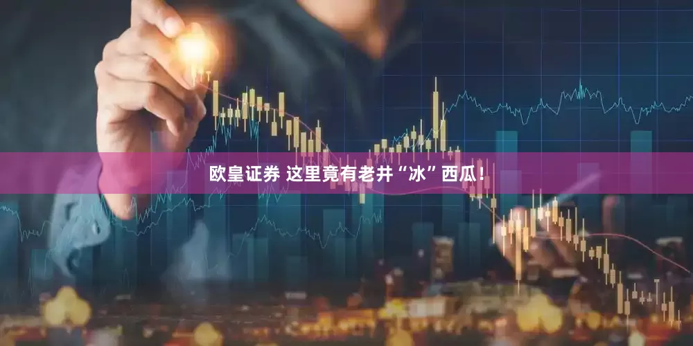 欧皇证券 这里竟有老井“冰”西瓜！