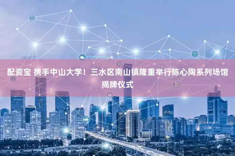 配资宝 携手中山大学！三水区南山镇隆重举行陈心陶系列场馆揭牌仪式