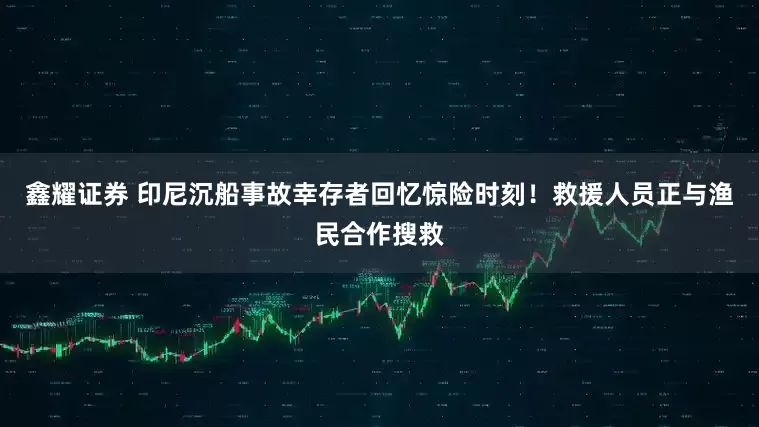 鑫耀证券 印尼沉船事故幸存者回忆惊险时刻！救援人员正与渔民合作搜救