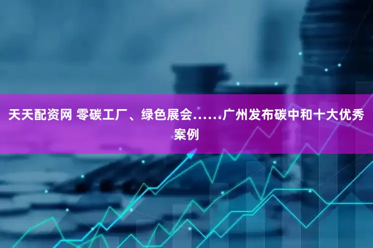 天天配资网 零碳工厂、绿色展会……广州发布碳中和十大优秀案例