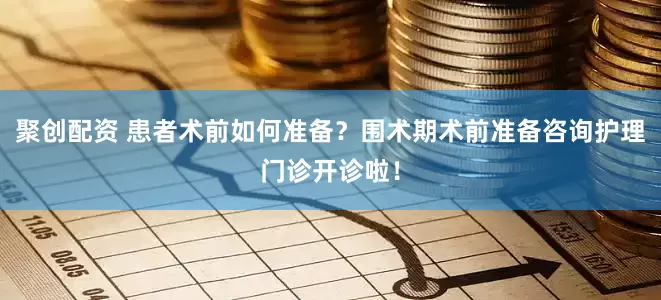 聚创配资 患者术前如何准备？围术期术前准备咨询护理门诊开诊啦！