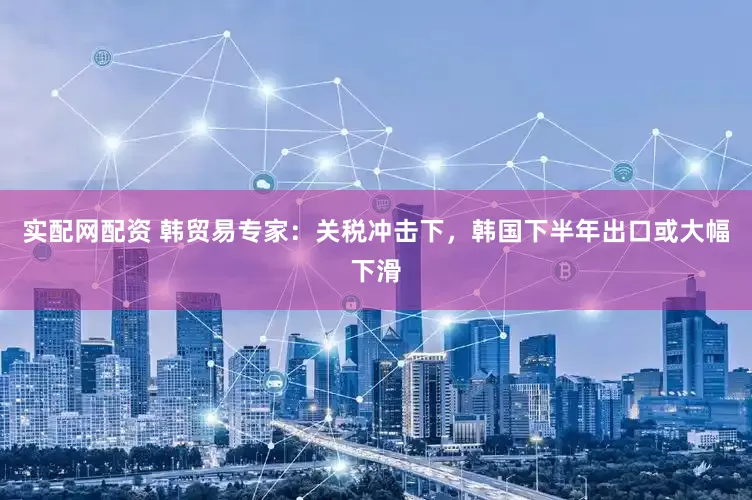 实配网配资 韩贸易专家：关税冲击下，韩国下半年出口或大幅下滑