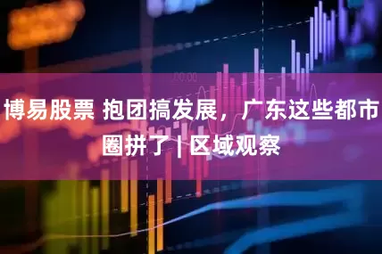 博易股票 抱团搞发展，广东这些都市圈拼了 | 区域观察