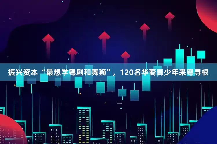 振兴资本 “最想学粤剧和舞狮”，120名华裔青少年来粤寻根