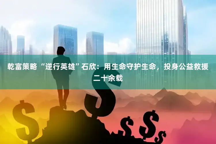 乾富策略 “逆行英雄”石欣：用生命守护生命，投身公益救援二十余载