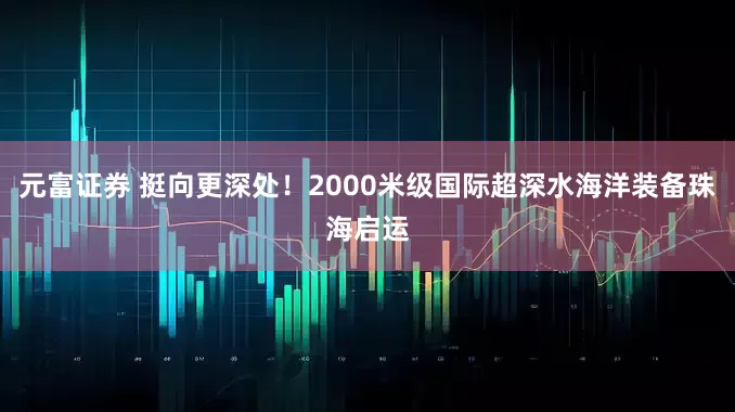 元富证券 挺向更深处！2000米级国际超深水海洋装备珠海启运