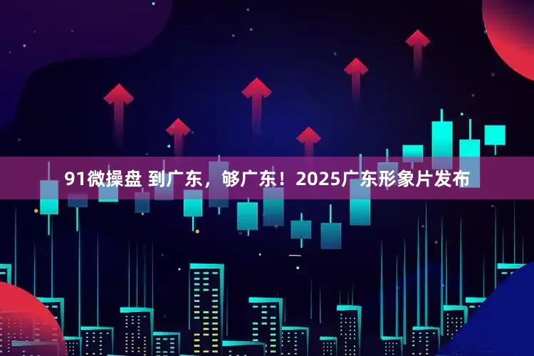 91微操盘 到广东，够广东！2025广东形象片发布
