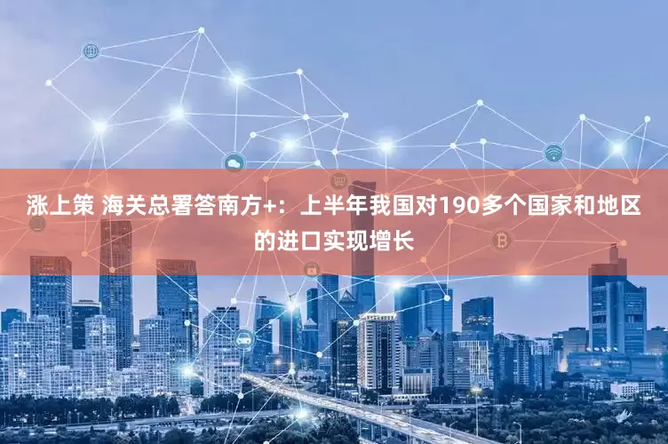 涨上策 海关总署答南方+：上半年我国对190多个国家和地区的进口实现增长