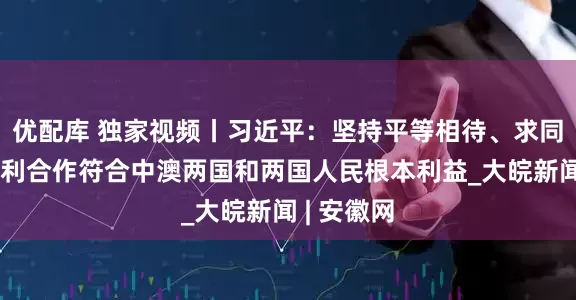 优配库 独家视频丨习近平：坚持平等相待、求同存异、互利合作符合中澳两国和两国人民根本利益_大皖新闻 | 安徽网