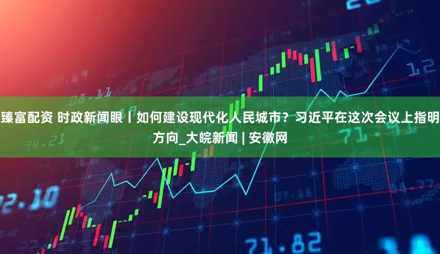 臻富配资 时政新闻眼丨如何建设现代化人民城市？习近平在这次会议上指明方向_大皖新闻 | 安徽网