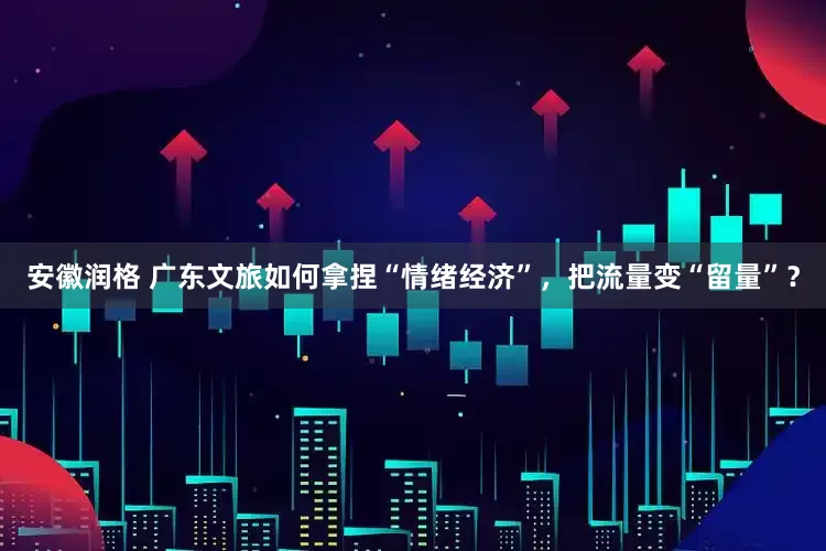 安徽润格 广东文旅如何拿捏“情绪经济”，把流量变“留量”？