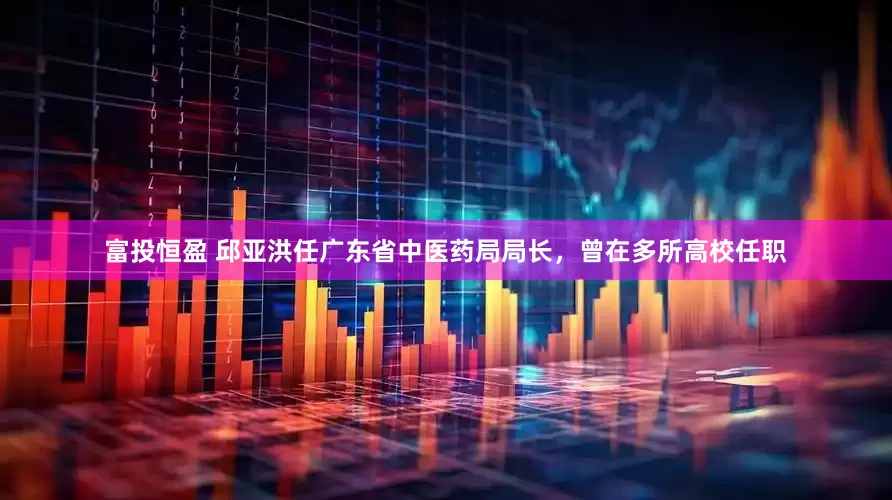 富投恒盈 邱亚洪任广东省中医药局局长，曾在多所高校任职