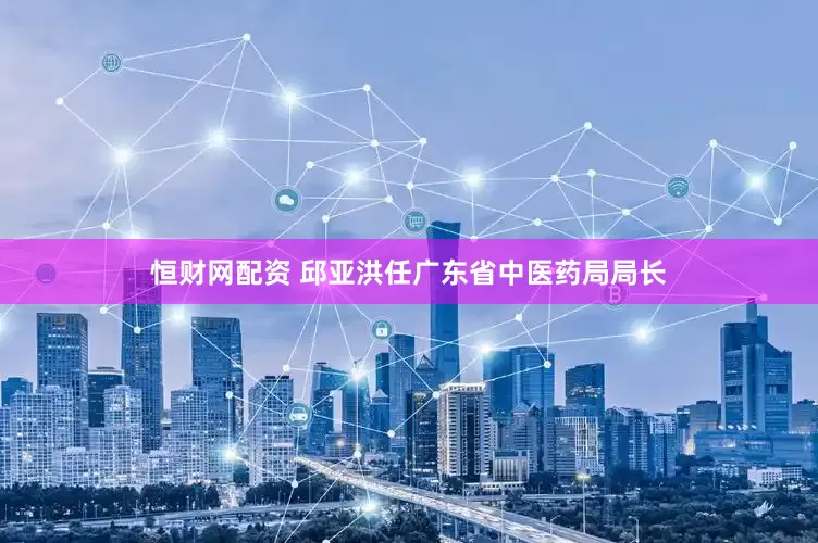 恒财网配资 邱亚洪任广东省中医药局局长