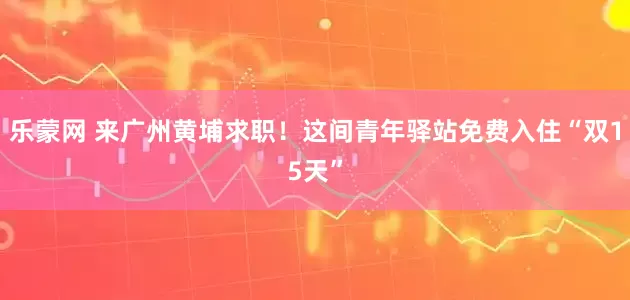 乐蒙网 来广州黄埔求职！这间青年驿站免费入住“双15天”