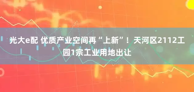 光大e配 优质产业空间再“上新”！天河区2112工园1宗工业用地出让