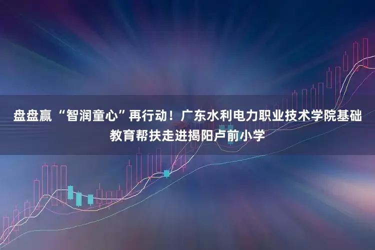 盘盘赢 “智润童心”再行动！广东水利电力职业技术学院基础教育帮扶走进揭阳卢前小学