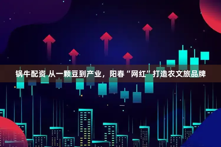锅牛配资 从一颗豆到产业，阳春“网红”打造农文旅品牌